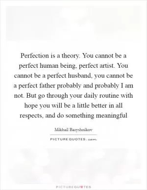 Perfection is a theory. You cannot be a perfect human being, perfect artist. You cannot be a perfect husband, you cannot be a perfect father probably and probably I am not. But go through your daily routine with hope you will be a little better in all respects, and do something meaningful Picture Quote #1