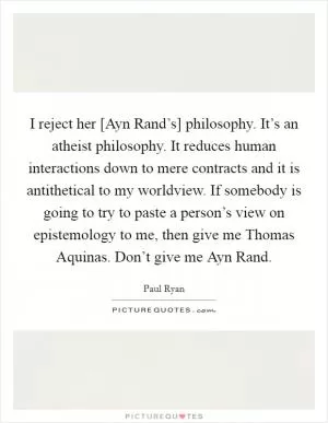 I reject her [Ayn Rand’s] philosophy. It’s an atheist philosophy. It reduces human interactions down to mere contracts and it is antithetical to my worldview. If somebody is going to try to paste a person’s view on epistemology to me, then give me Thomas Aquinas. Don’t give me Ayn Rand Picture Quote #1