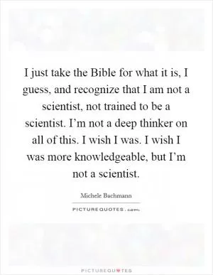 I just take the Bible for what it is, I guess, and recognize that I am not a scientist, not trained to be a scientist. I’m not a deep thinker on all of this. I wish I was. I wish I was more knowledgeable, but I’m not a scientist Picture Quote #1