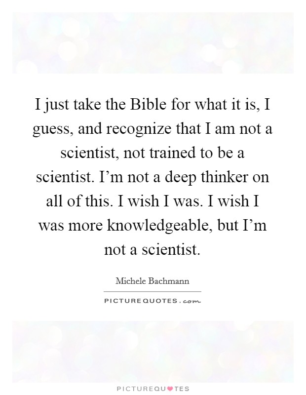 I just take the Bible for what it is, I guess, and recognize that I am not a scientist, not trained to be a scientist. I'm not a deep thinker on all of this. I wish I was. I wish I was more knowledgeable, but I'm not a scientist Picture Quote #1
