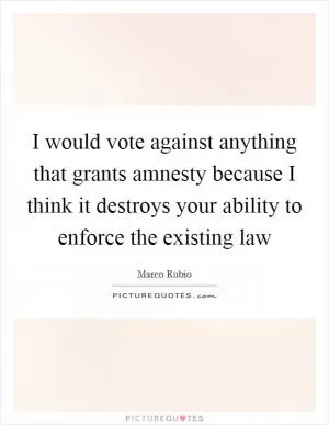 I would vote against anything that grants amnesty because I think it destroys your ability to enforce the existing law Picture Quote #1