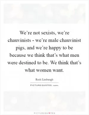 We’re not sexists, we’re chauvinists - we’re male chauvinist pigs, and we’re happy to be because we think that’s what men were destined to be. We think that’s what women want Picture Quote #1