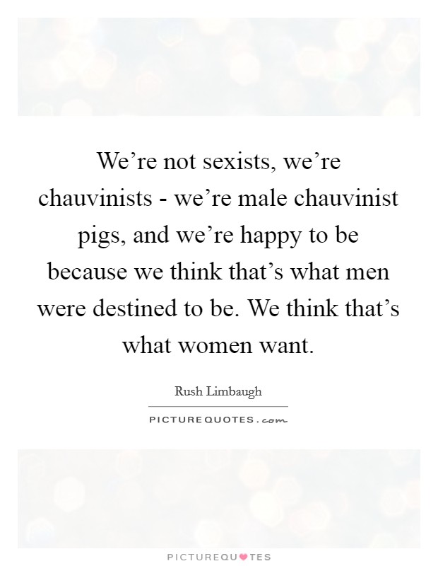 We're not sexists, we're chauvinists - we're male chauvinist pigs, and we're happy to be because we think that's what men were destined to be. We think that's what women want Picture Quote #1