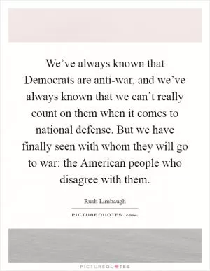 We’ve always known that Democrats are anti-war, and we’ve always known that we can’t really count on them when it comes to national defense. But we have finally seen with whom they will go to war: the American people who disagree with them Picture Quote #1