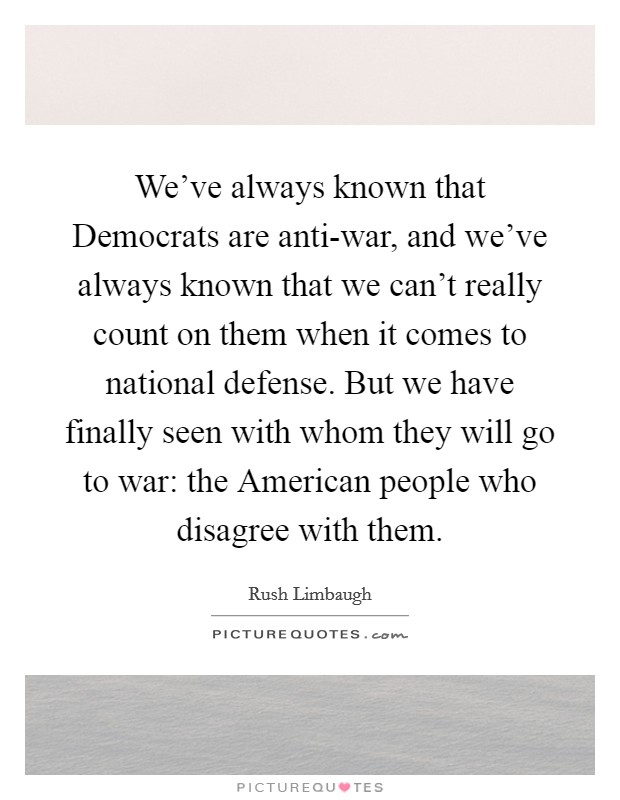 We've always known that Democrats are anti-war, and we've always known that we can't really count on them when it comes to national defense. But we have finally seen with whom they will go to war: the American people who disagree with them Picture Quote #1