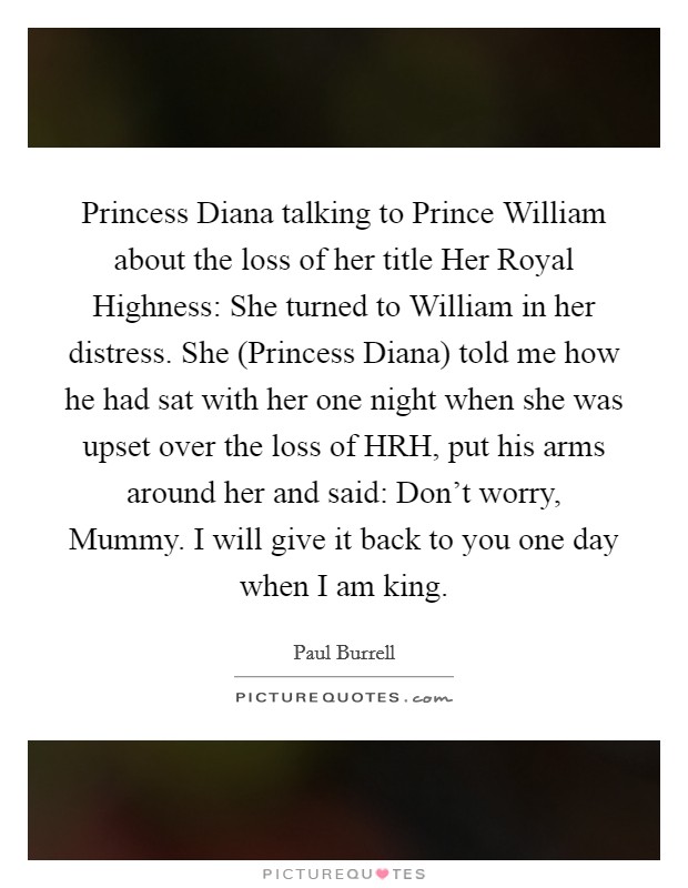 Princess Diana talking to Prince William about the loss of her title Her Royal Highness: She turned to William in her distress. She (Princess Diana) told me how he had sat with her one night when she was upset over the loss of HRH, put his arms around her and said: Don't worry, Mummy. I will give it back to you one day when I am king Picture Quote #1
