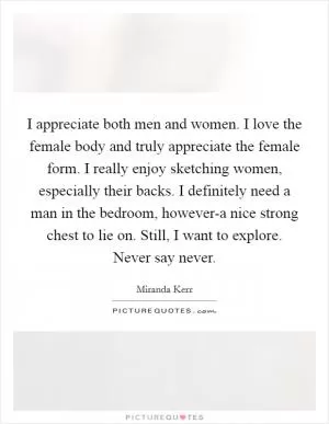 I appreciate both men and women. I love the female body and truly appreciate the female form. I really enjoy sketching women, especially their backs. I definitely need a man in the bedroom, however-a nice strong chest to lie on. Still, I want to explore. Never say never Picture Quote #1