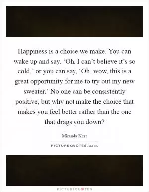 Happiness is a choice we make. You can wake up and say, ‘Oh, I can’t believe it’s so cold,’ or you can say, ‘Oh, wow, this is a great opportunity for me to try out my new sweater.’ No one can be consistently positive, but why not make the choice that makes you feel better rather than the one that drags you down? Picture Quote #1