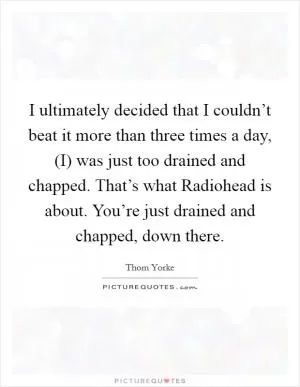 I ultimately decided that I couldn’t beat it more than three times a day, (I) was just too drained and chapped. That’s what Radiohead is about. You’re just drained and chapped, down there Picture Quote #1