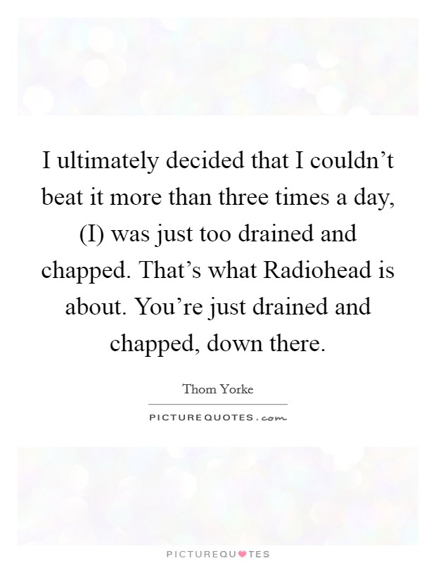 I ultimately decided that I couldn't beat it more than three times a day, (I) was just too drained and chapped. That's what Radiohead is about. You're just drained and chapped, down there Picture Quote #1