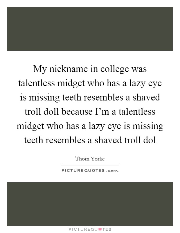 My nickname in college was talentless midget who has a lazy eye is missing teeth resembles a shaved troll doll because I'm a talentless midget who has a lazy eye is missing teeth resembles a shaved troll dol Picture Quote #1