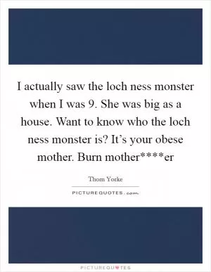 I actually saw the loch ness monster when I was 9. She was big as a house. Want to know who the loch ness monster is? It’s your obese mother. Burn mother****er Picture Quote #1