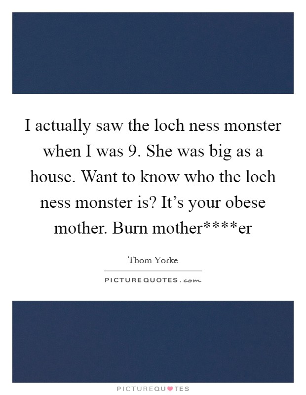 I actually saw the loch ness monster when I was 9. She was big as a house. Want to know who the loch ness monster is? It's your obese mother. Burn mother****er Picture Quote #1
