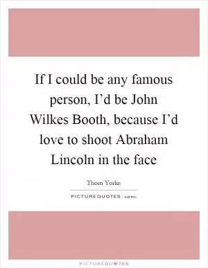 If I could be any famous person, I’d be John Wilkes Booth, because I’d love to shoot Abraham Lincoln in the face Picture Quote #1