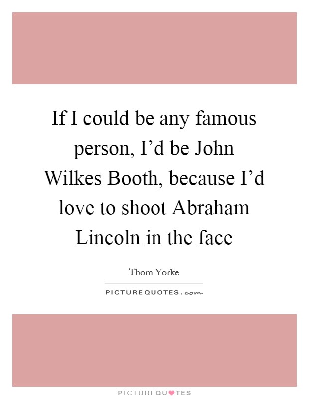If I could be any famous person, I'd be John Wilkes Booth, because I'd love to shoot Abraham Lincoln in the face Picture Quote #1