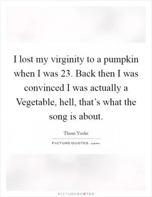 I lost my virginity to a pumpkin when I was 23. Back then I was convinced I was actually a Vegetable, hell, that’s what the song is about Picture Quote #1