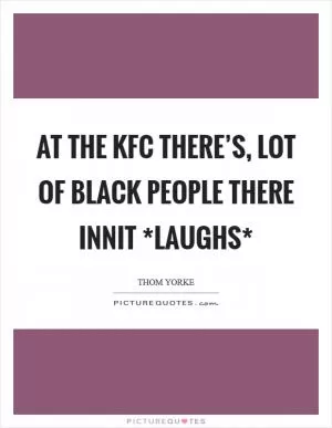 At the KFC there’s, lot of black people there innit *laughs* Picture Quote #1