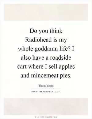 Do you think Radiohead is my whole goddamn life? I also have a roadside cart where I sell apples and mincemeat pies Picture Quote #1
