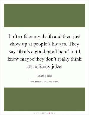 I often fake my death and then just show up at people’s houses. They say ‘that’s a good one Thom’ but I know maybe they don’t really think it’s a funny joke Picture Quote #1