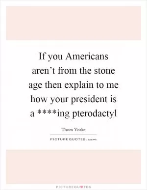 If you Americans aren’t from the stone age then explain to me how your president is a ****ing pterodactyl Picture Quote #1