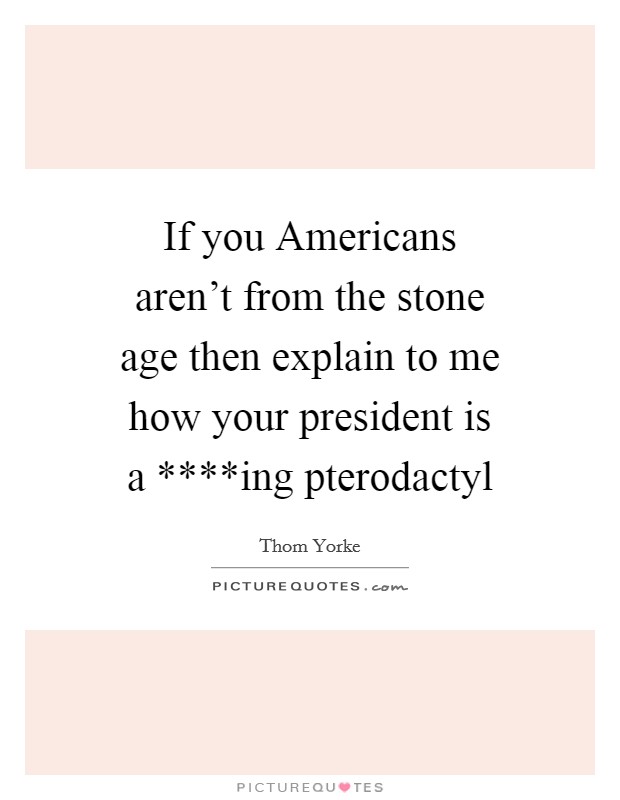 If you Americans aren't from the stone age then explain to me how your president is a ****ing pterodactyl Picture Quote #1