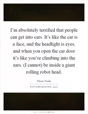 I’m absolutely terrified that people can get into cars. It’s like the car is a face, and the headlight is eyes, and when you open the car door it’s like you’re climbing into the ears. (I cannot) be inside a giant rolling robot head Picture Quote #1