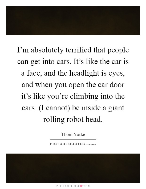 I'm absolutely terrified that people can get into cars. It's like the car is a face, and the headlight is eyes, and when you open the car door it's like you're climbing into the ears. (I cannot) be inside a giant rolling robot head Picture Quote #1
