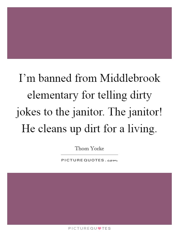 I'm banned from Middlebrook elementary for telling dirty jokes to the janitor. The janitor! He cleans up dirt for a living Picture Quote #1