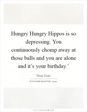 Hungry Hungry Hippos is so depressing. You continuously chomp away at those balls and you are alone and it’s your birthday.’ Picture Quote #1