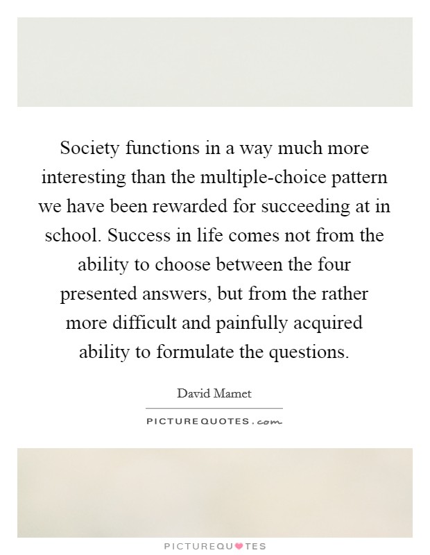 Society functions in a way much more interesting than the multiple-choice pattern we have been rewarded for succeeding at in school. Success in life comes not from the ability to choose between the four presented answers, but from the rather more difficult and painfully acquired ability to formulate the questions Picture Quote #1