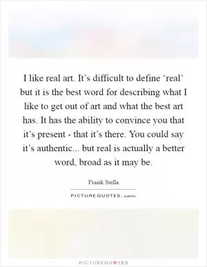 I like real art. It’s difficult to define ‘real’ but it is the best word for describing what I like to get out of art and what the best art has. It has the ability to convince you that it’s present - that it’s there. You could say it’s authentic... but real is actually a better word, broad as it may be Picture Quote #1
