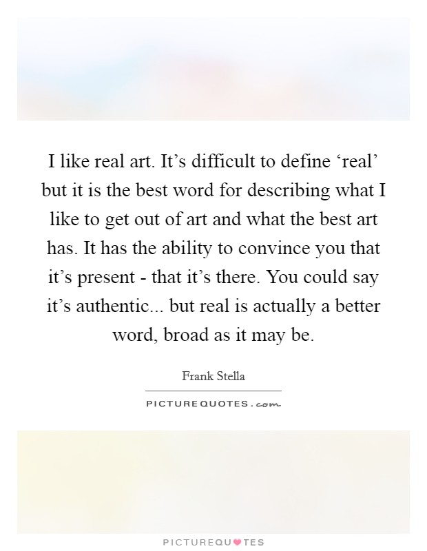 I like real art. It's difficult to define ‘real' but it is the best word for describing what I like to get out of art and what the best art has. It has the ability to convince you that it's present - that it's there. You could say it's authentic... but real is actually a better word, broad as it may be Picture Quote #1