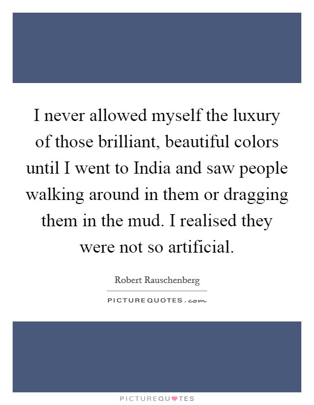 I never allowed myself the luxury of those brilliant, beautiful colors until I went to India and saw people walking around in them or dragging them in the mud. I realised they were not so artificial Picture Quote #1
