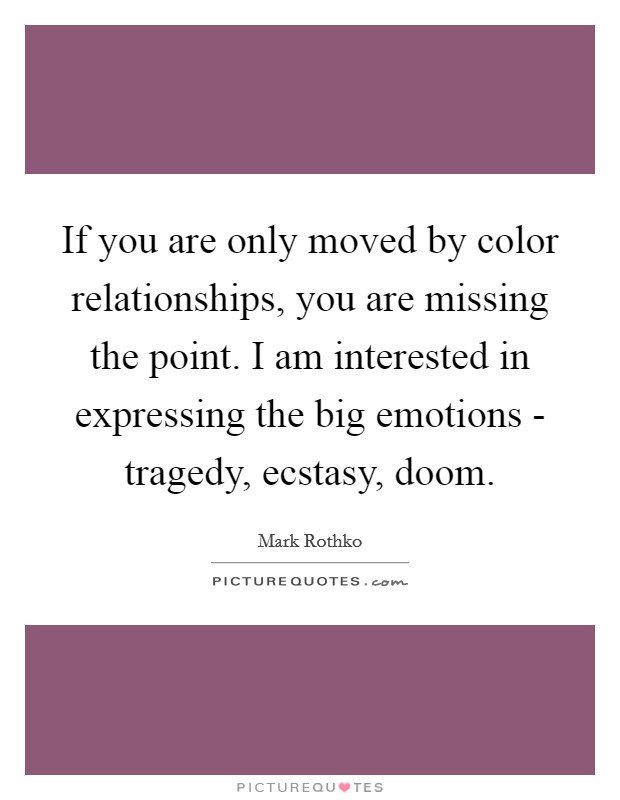 If you are only moved by color relationships, you are missing the point. I am interested in expressing the big emotions - tragedy, ecstasy, doom Picture Quote #1