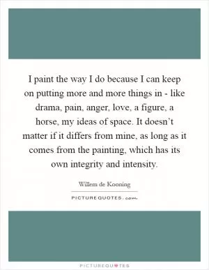 I paint the way I do because I can keep on putting more and more things in - like drama, pain, anger, love, a figure, a horse, my ideas of space. It doesn’t matter if it differs from mine, as long as it comes from the painting, which has its own integrity and intensity Picture Quote #1