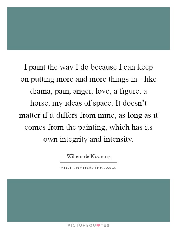 I paint the way I do because I can keep on putting more and more things in - like drama, pain, anger, love, a figure, a horse, my ideas of space. It doesn't matter if it differs from mine, as long as it comes from the painting, which has its own integrity and intensity Picture Quote #1