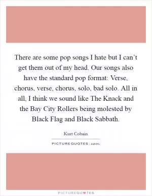 There are some pop songs I hate but I can’t get them out of my head. Our songs also have the standard pop format: Verse, chorus, verse, chorus, solo, bad solo. All in all, I think we sound like The Knack and the Bay City Rollers being molested by Black Flag and Black Sabbath Picture Quote #1