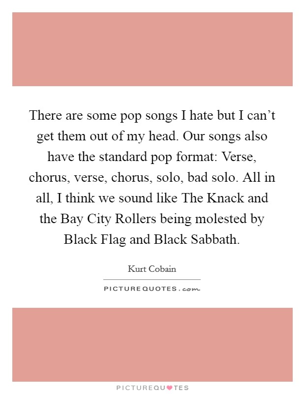 There are some pop songs I hate but I can't get them out of my head. Our songs also have the standard pop format: Verse, chorus, verse, chorus, solo, bad solo. All in all, I think we sound like The Knack and the Bay City Rollers being molested by Black Flag and Black Sabbath Picture Quote #1