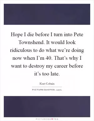 Hope I die before I turn into Pete Townshend. It would look ridiculous to do what we’re doing now when I’m 40. That’s why I want to destroy my career before it’s too late Picture Quote #1