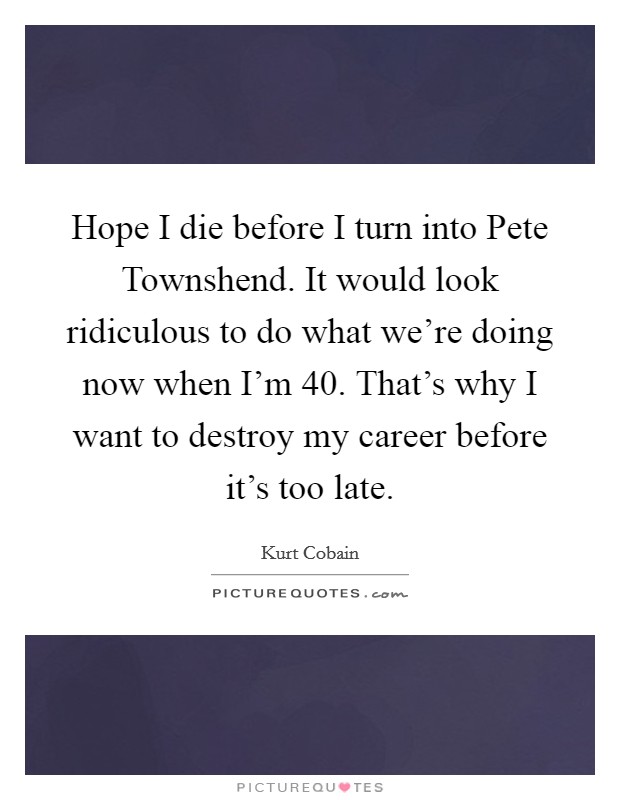 Hope I die before I turn into Pete Townshend. It would look ridiculous to do what we're doing now when I'm 40. That's why I want to destroy my career before it's too late Picture Quote #1