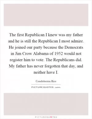 The first Republican I knew was my father and he is still the Republican I most admire. He joined our party because the Democrats in Jim Crow Alabama of 1952 would not register him to vote. The Republicans did. My father has never forgotten that day, and neither have I Picture Quote #1