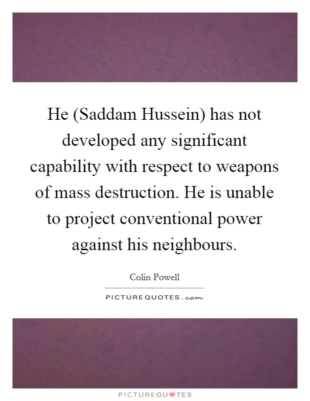 He (Saddam Hussein) has not developed any significant capability with respect to weapons of mass destruction. He is unable to project conventional power against his neighbours Picture Quote #1