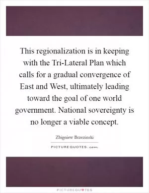 This regionalization is in keeping with the Tri-Lateral Plan which calls for a gradual convergence of East and West, ultimately leading toward the goal of one world government. National sovereignty is no longer a viable concept Picture Quote #1