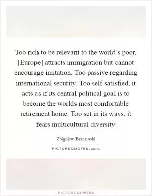 Too rich to be relevant to the world’s poor, [Europe] attracts immigration but cannot encourage imitation. Too passive regarding international security. Too self-satisfied, it acts as if its central political goal is to become the worlds most comfortable retirement home. Too set in its ways, it fears multicultural diversity Picture Quote #1