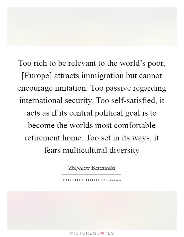 Too rich to be relevant to the world's poor, [Europe] attracts immigration but cannot encourage imitation. Too passive regarding international security. Too self-satisfied, it acts as if its central political goal is to become the worlds most comfortable retirement home. Too set in its ways, it fears multicultural diversity Picture Quote #1