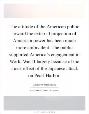 The attitude of the American public toward the external projection of American power has been much more ambivalent. The public supported America’s engagement in World War II largely because of the shock effect of the Japanese attack on Pearl Harbor Picture Quote #1