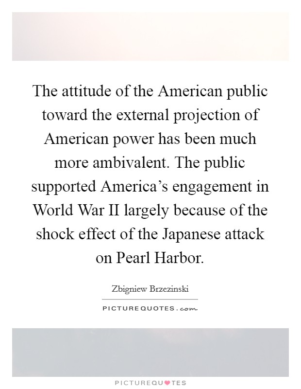 The attitude of the American public toward the external projection of American power has been much more ambivalent. The public supported America's engagement in World War II largely because of the shock effect of the Japanese attack on Pearl Harbor Picture Quote #1