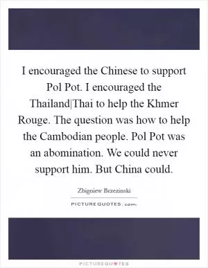 I encouraged the Chinese to support Pol Pot. I encouraged the Thailand|Thai to help the Khmer Rouge. The question was how to help the Cambodian people. Pol Pot was an abomination. We could never support him. But China could Picture Quote #1