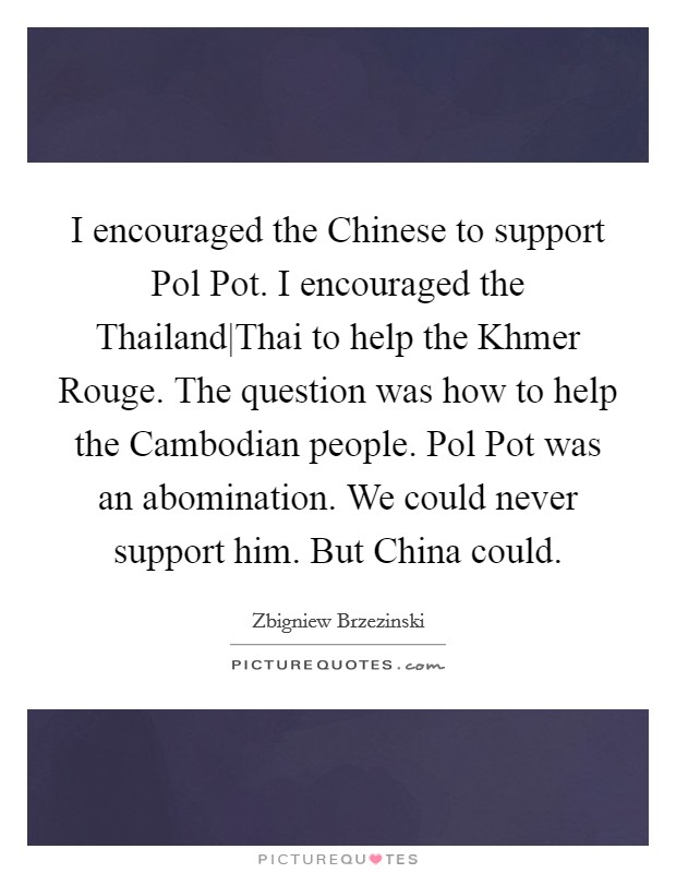 I encouraged the Chinese to support Pol Pot. I encouraged the Thailand|Thai to help the Khmer Rouge. The question was how to help the Cambodian people. Pol Pot was an abomination. We could never support him. But China could Picture Quote #1