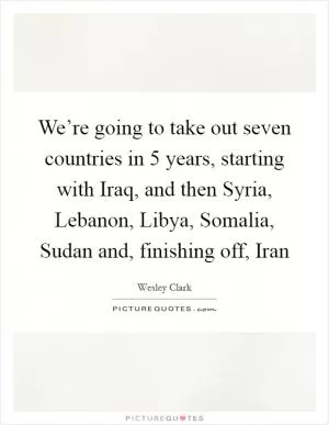 We’re going to take out seven countries in 5 years, starting with Iraq, and then Syria, Lebanon, Libya, Somalia, Sudan and, finishing off, Iran Picture Quote #1